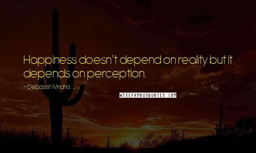 Debasish Mridha Quotes: Happiness doesn't depend on reality but it depends on perception.