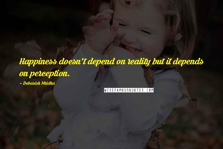 Debasish Mridha Quotes: Happiness doesn't depend on reality but it depends on perception.