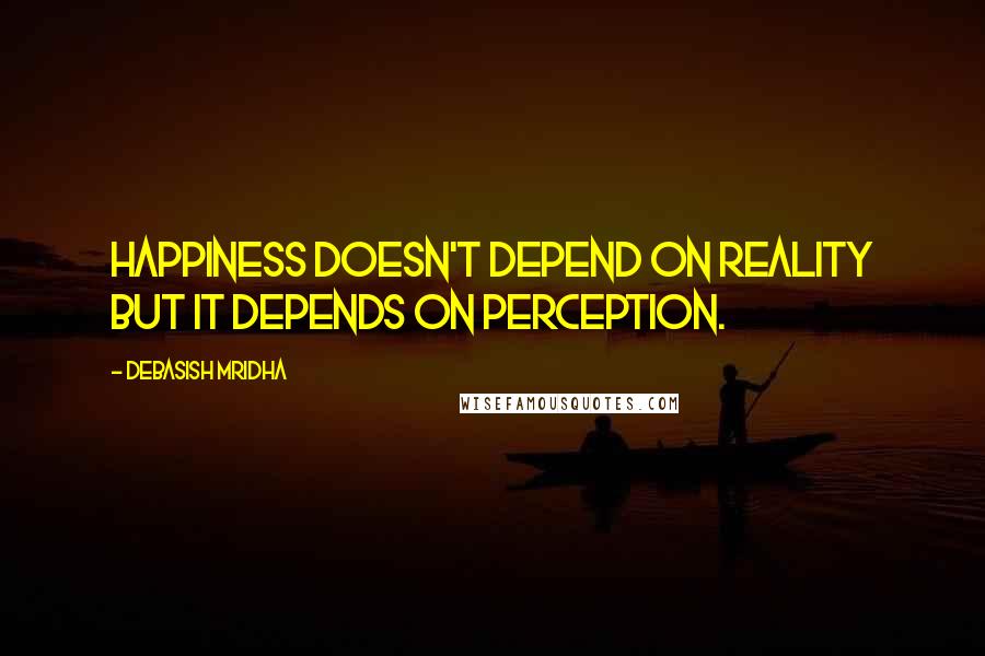 Debasish Mridha Quotes: Happiness doesn't depend on reality but it depends on perception.