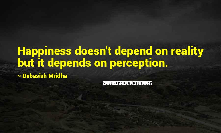 Debasish Mridha Quotes: Happiness doesn't depend on reality but it depends on perception.