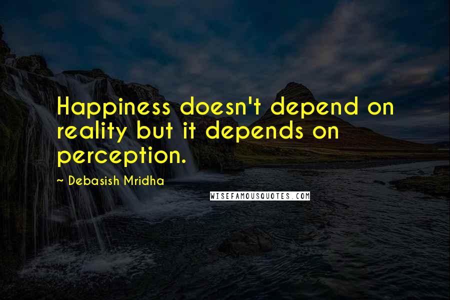 Debasish Mridha Quotes: Happiness doesn't depend on reality but it depends on perception.