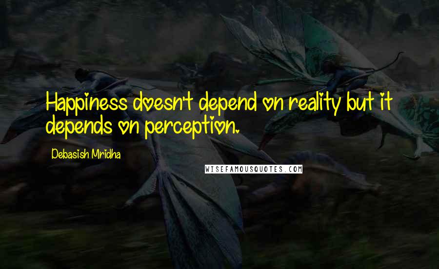 Debasish Mridha Quotes: Happiness doesn't depend on reality but it depends on perception.