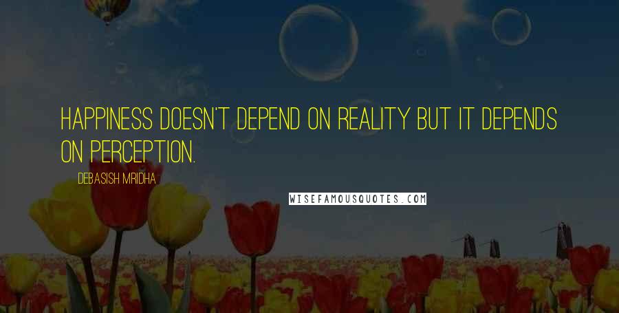 Debasish Mridha Quotes: Happiness doesn't depend on reality but it depends on perception.