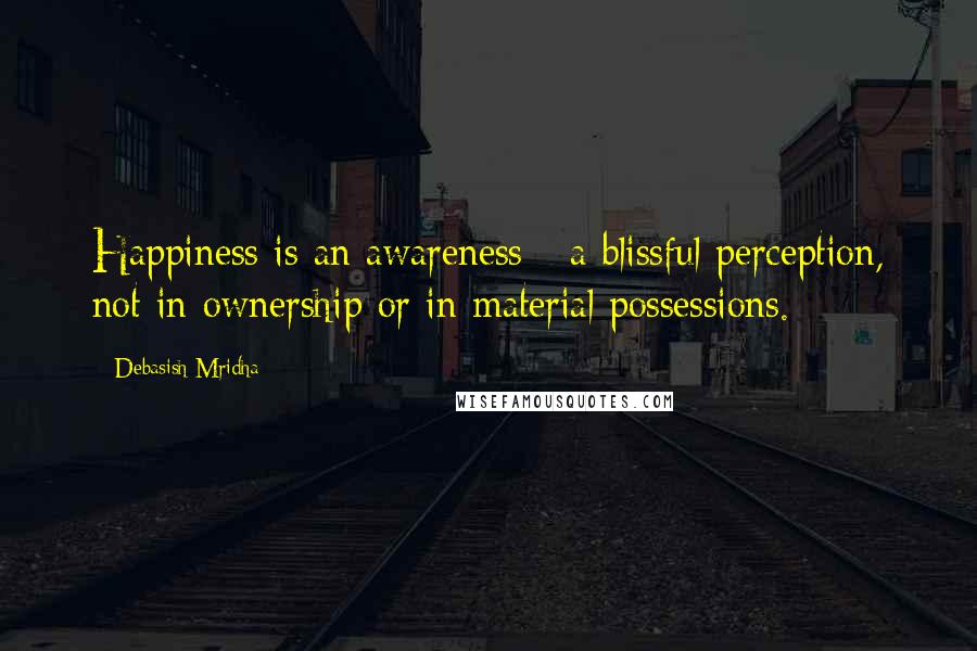 Debasish Mridha Quotes: Happiness is an awareness - a blissful perception, not in ownership or in material possessions.