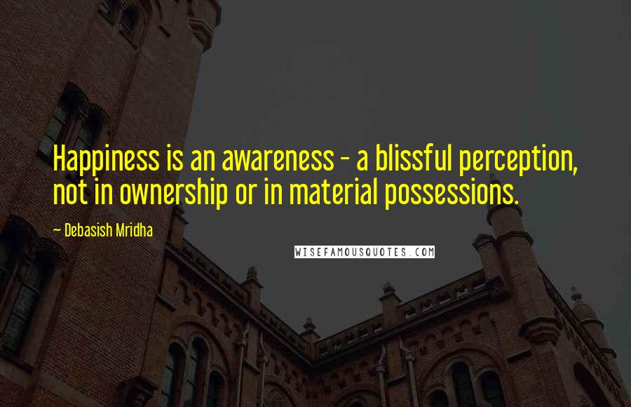 Debasish Mridha Quotes: Happiness is an awareness - a blissful perception, not in ownership or in material possessions.