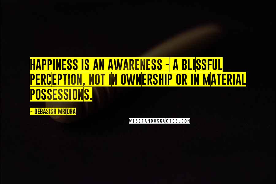 Debasish Mridha Quotes: Happiness is an awareness - a blissful perception, not in ownership or in material possessions.