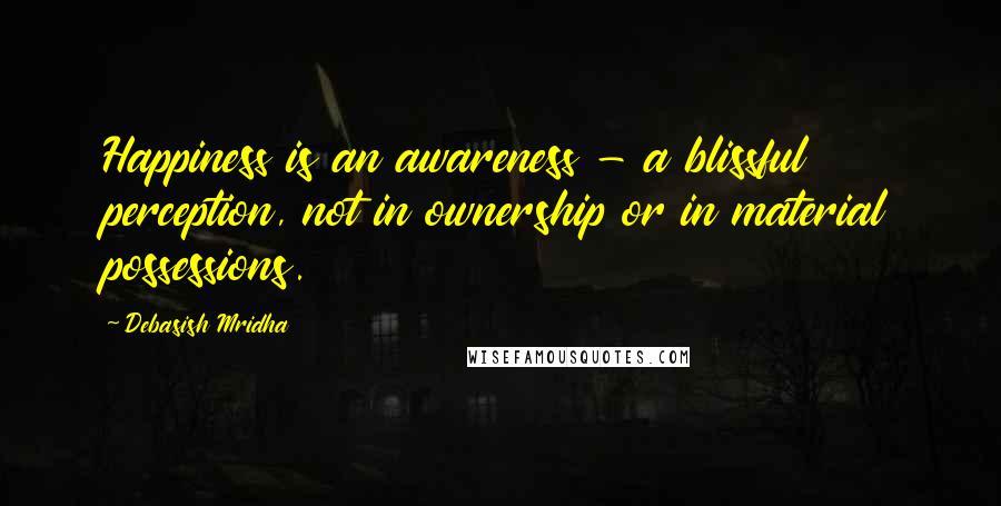 Debasish Mridha Quotes: Happiness is an awareness - a blissful perception, not in ownership or in material possessions.