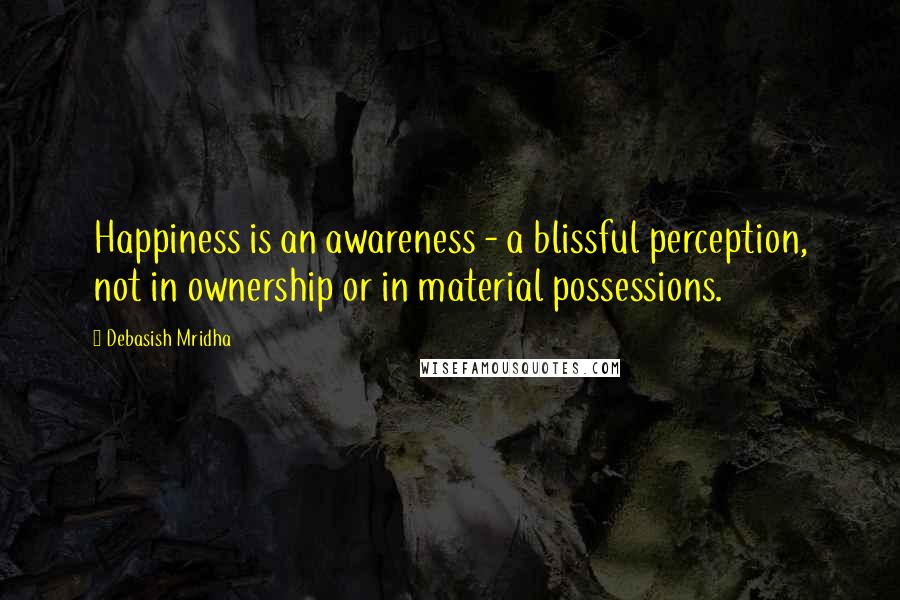 Debasish Mridha Quotes: Happiness is an awareness - a blissful perception, not in ownership or in material possessions.