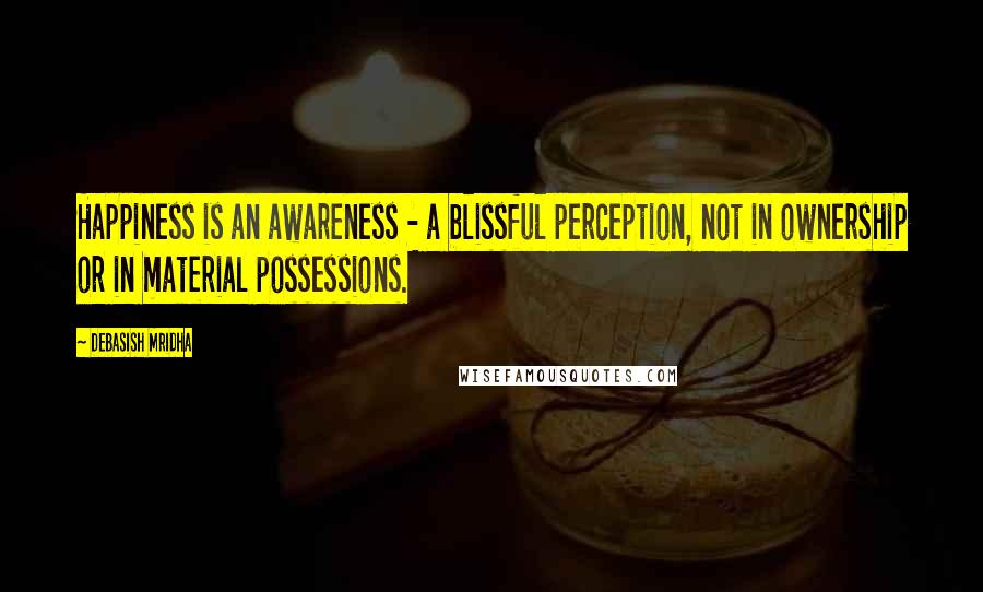 Debasish Mridha Quotes: Happiness is an awareness - a blissful perception, not in ownership or in material possessions.