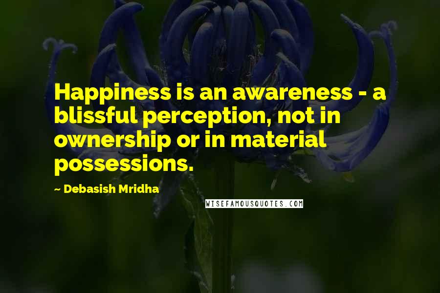 Debasish Mridha Quotes: Happiness is an awareness - a blissful perception, not in ownership or in material possessions.