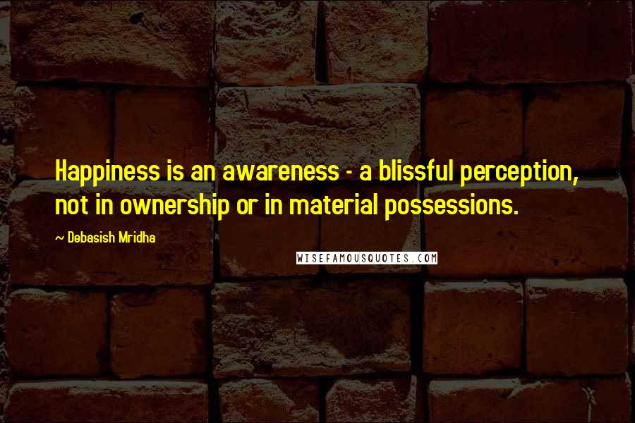 Debasish Mridha Quotes: Happiness is an awareness - a blissful perception, not in ownership or in material possessions.