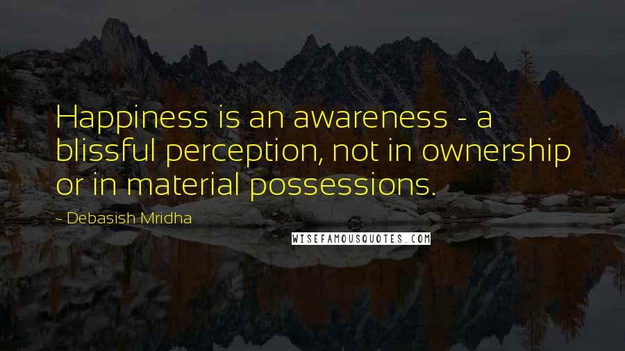 Debasish Mridha Quotes: Happiness is an awareness - a blissful perception, not in ownership or in material possessions.