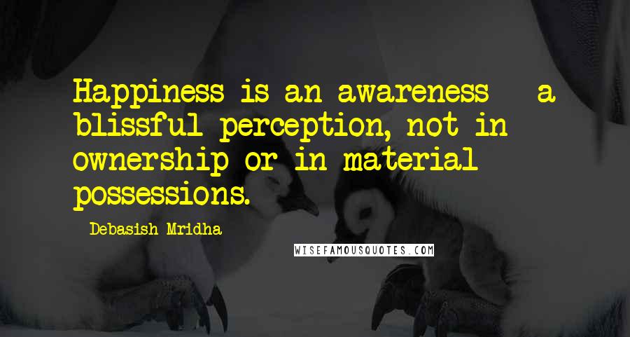 Debasish Mridha Quotes: Happiness is an awareness - a blissful perception, not in ownership or in material possessions.