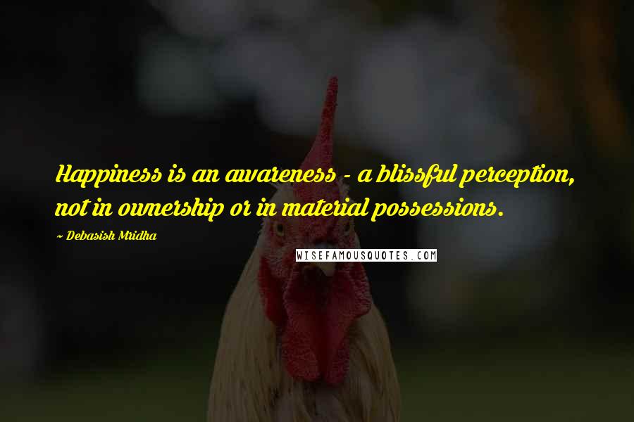 Debasish Mridha Quotes: Happiness is an awareness - a blissful perception, not in ownership or in material possessions.