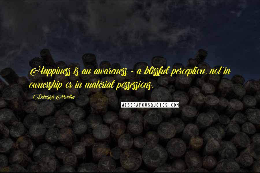 Debasish Mridha Quotes: Happiness is an awareness - a blissful perception, not in ownership or in material possessions.