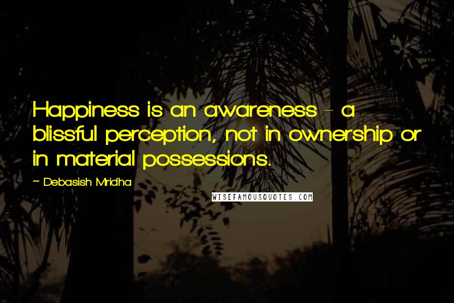 Debasish Mridha Quotes: Happiness is an awareness - a blissful perception, not in ownership or in material possessions.