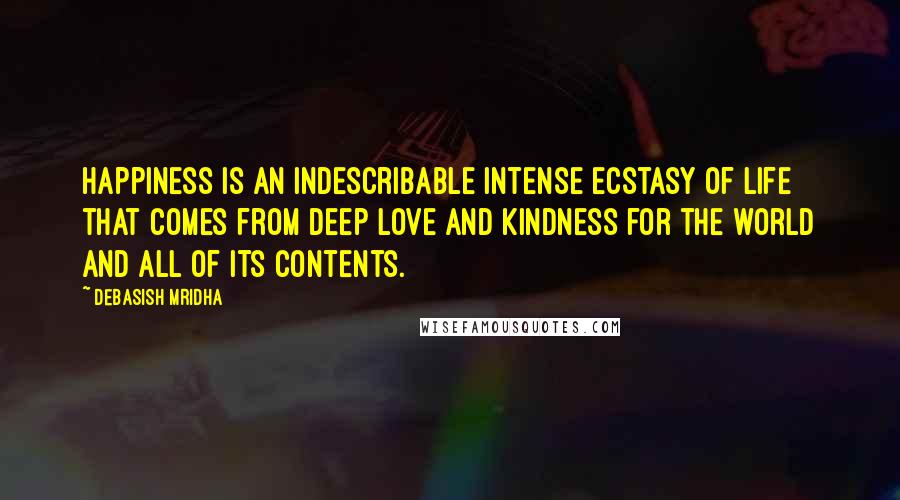 Debasish Mridha Quotes: Happiness is an indescribable intense ecstasy of life that comes from deep love and kindness for the world and all of its contents.