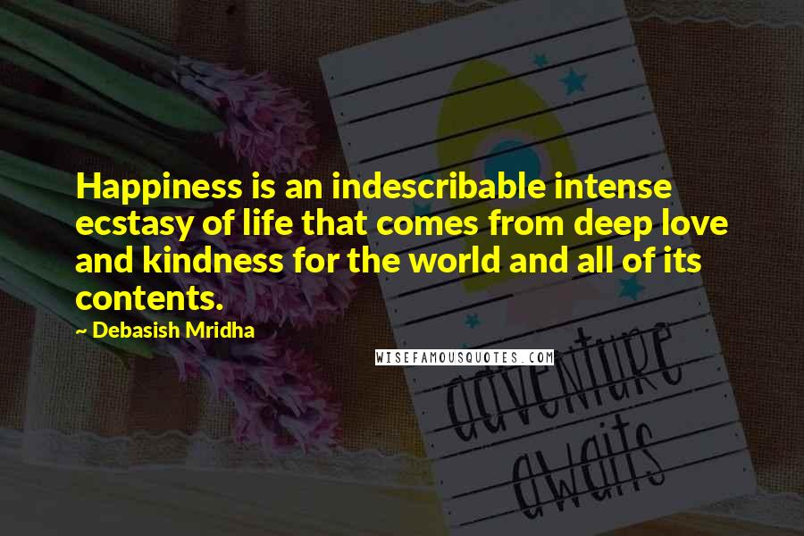 Debasish Mridha Quotes: Happiness is an indescribable intense ecstasy of life that comes from deep love and kindness for the world and all of its contents.