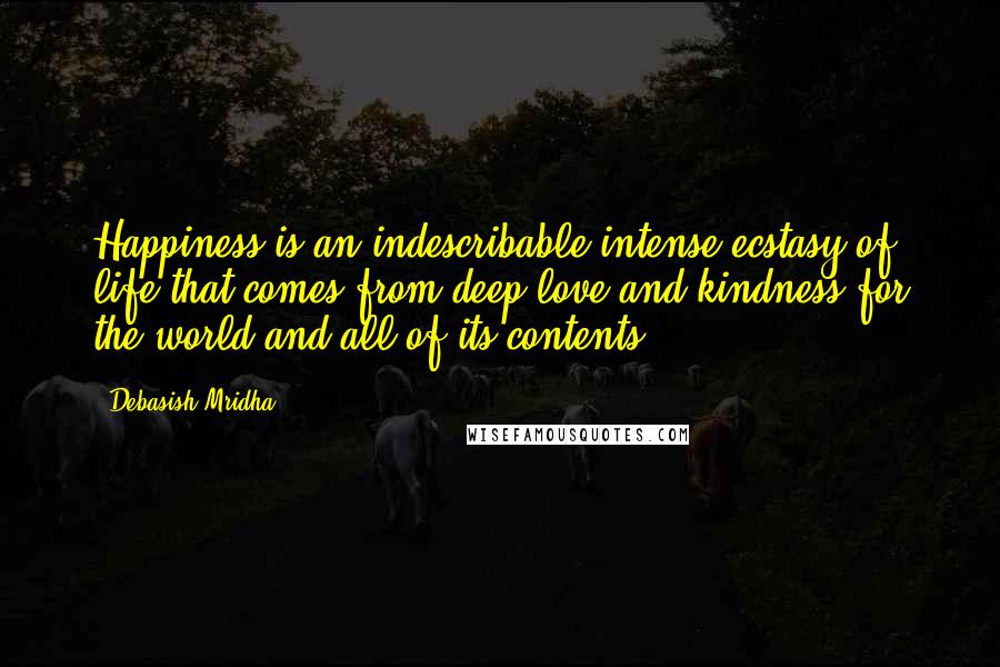 Debasish Mridha Quotes: Happiness is an indescribable intense ecstasy of life that comes from deep love and kindness for the world and all of its contents.
