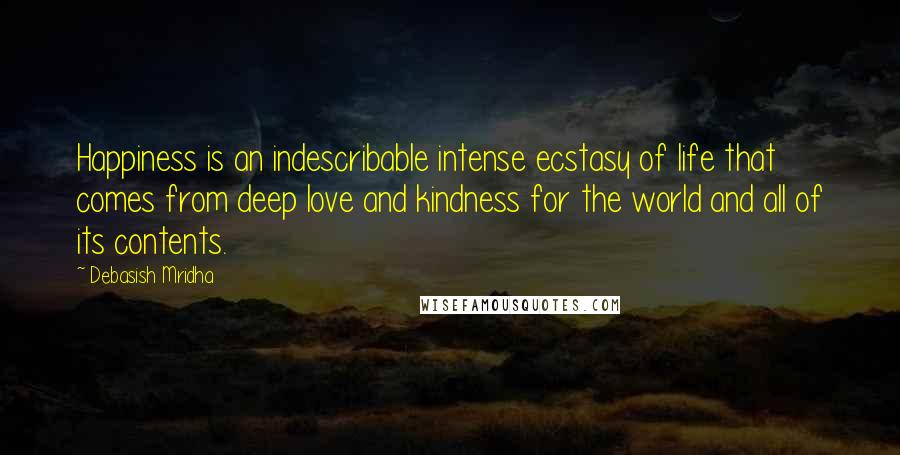 Debasish Mridha Quotes: Happiness is an indescribable intense ecstasy of life that comes from deep love and kindness for the world and all of its contents.