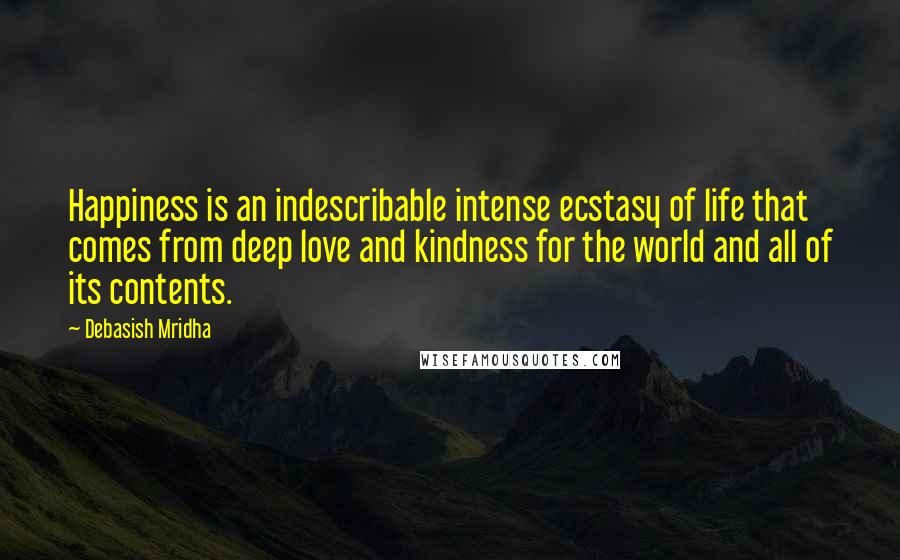 Debasish Mridha Quotes: Happiness is an indescribable intense ecstasy of life that comes from deep love and kindness for the world and all of its contents.