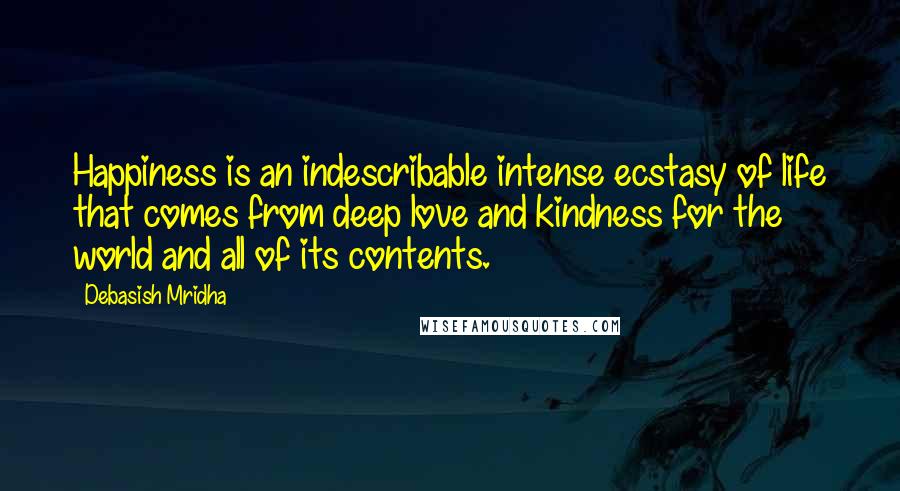 Debasish Mridha Quotes: Happiness is an indescribable intense ecstasy of life that comes from deep love and kindness for the world and all of its contents.