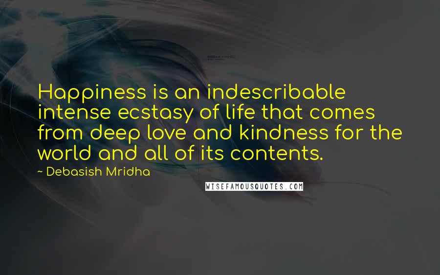 Debasish Mridha Quotes: Happiness is an indescribable intense ecstasy of life that comes from deep love and kindness for the world and all of its contents.
