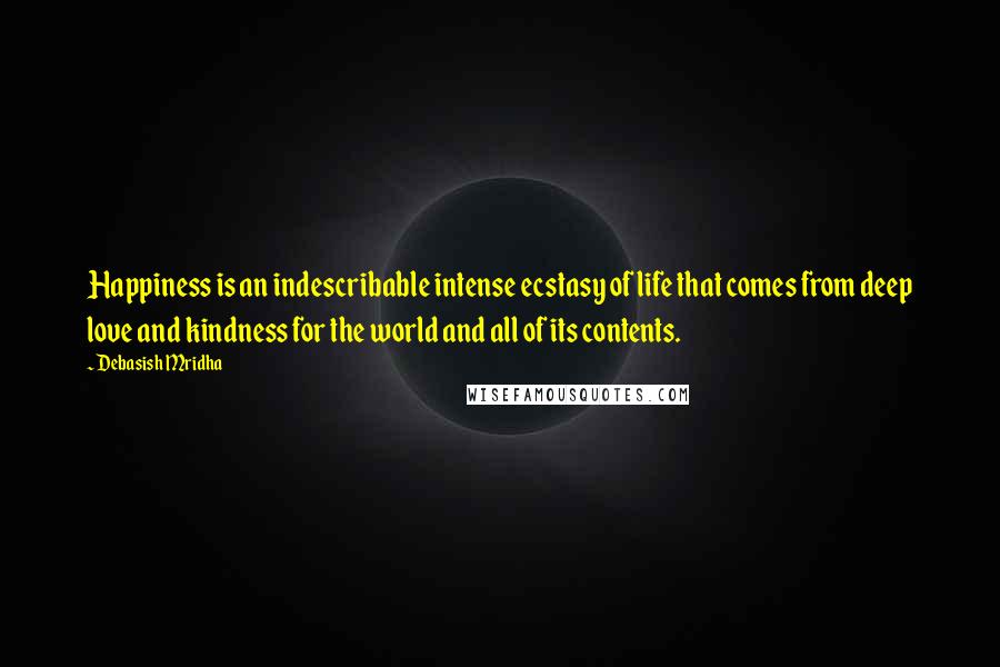Debasish Mridha Quotes: Happiness is an indescribable intense ecstasy of life that comes from deep love and kindness for the world and all of its contents.