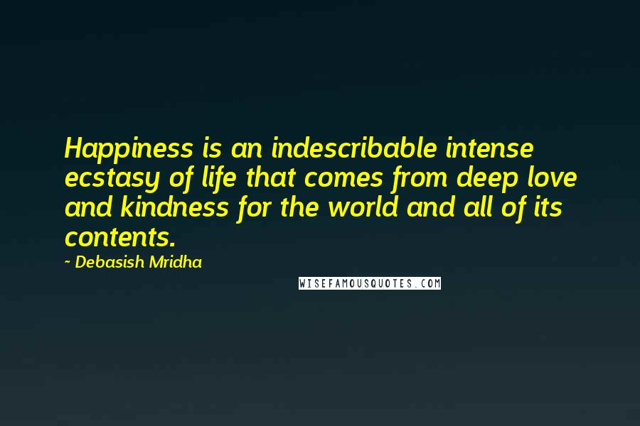 Debasish Mridha Quotes: Happiness is an indescribable intense ecstasy of life that comes from deep love and kindness for the world and all of its contents.
