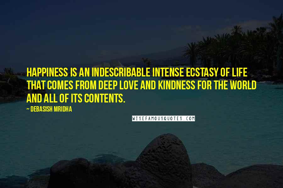 Debasish Mridha Quotes: Happiness is an indescribable intense ecstasy of life that comes from deep love and kindness for the world and all of its contents.