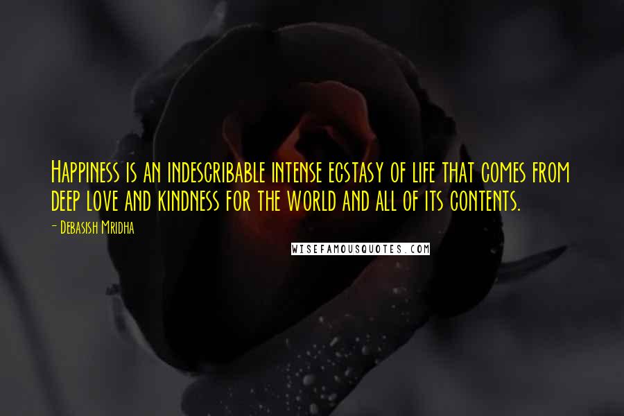Debasish Mridha Quotes: Happiness is an indescribable intense ecstasy of life that comes from deep love and kindness for the world and all of its contents.