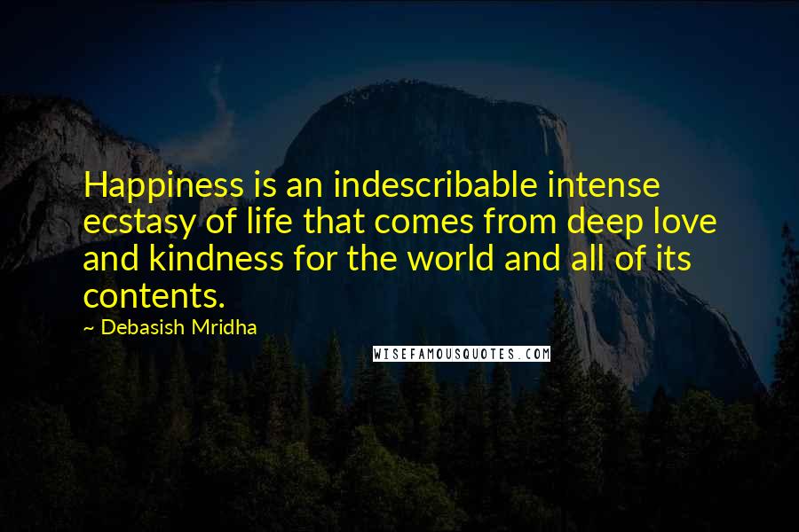 Debasish Mridha Quotes: Happiness is an indescribable intense ecstasy of life that comes from deep love and kindness for the world and all of its contents.
