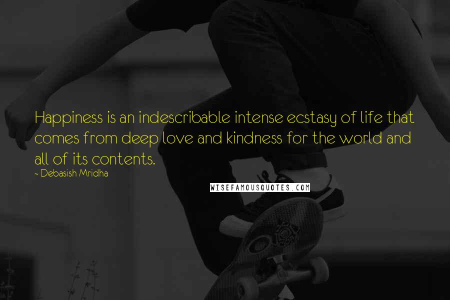 Debasish Mridha Quotes: Happiness is an indescribable intense ecstasy of life that comes from deep love and kindness for the world and all of its contents.