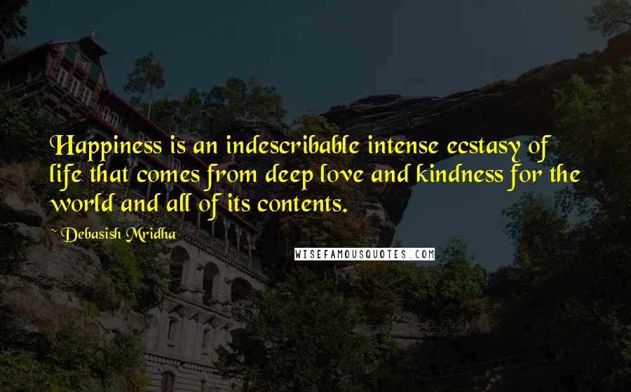 Debasish Mridha Quotes: Happiness is an indescribable intense ecstasy of life that comes from deep love and kindness for the world and all of its contents.