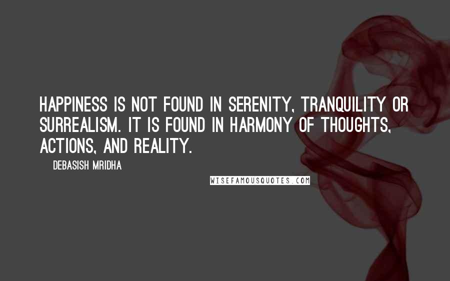 Debasish Mridha Quotes: Happiness is not found in serenity, tranquility or surrealism. It is found in harmony of thoughts, actions, and reality.