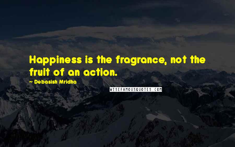 Debasish Mridha Quotes: Happiness is the fragrance, not the fruit of an action.