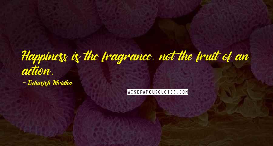 Debasish Mridha Quotes: Happiness is the fragrance, not the fruit of an action.