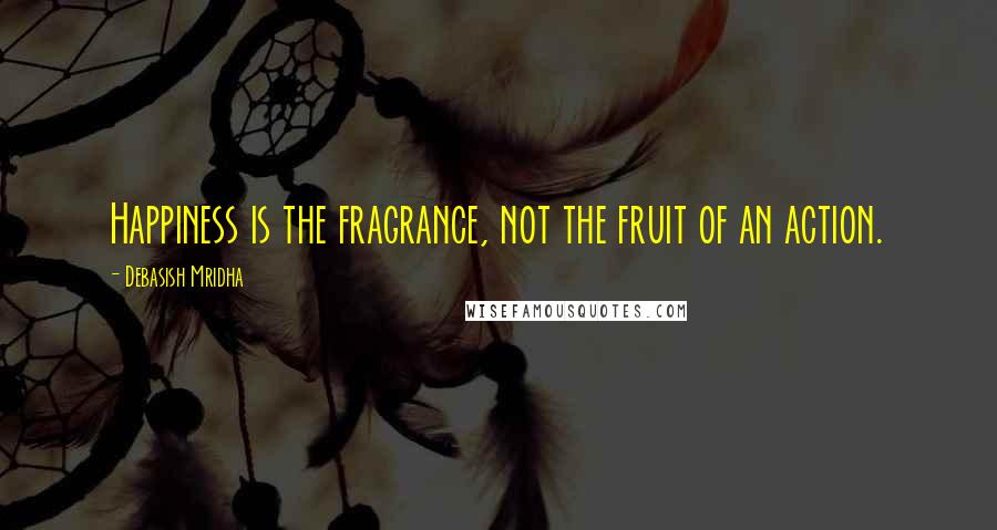 Debasish Mridha Quotes: Happiness is the fragrance, not the fruit of an action.