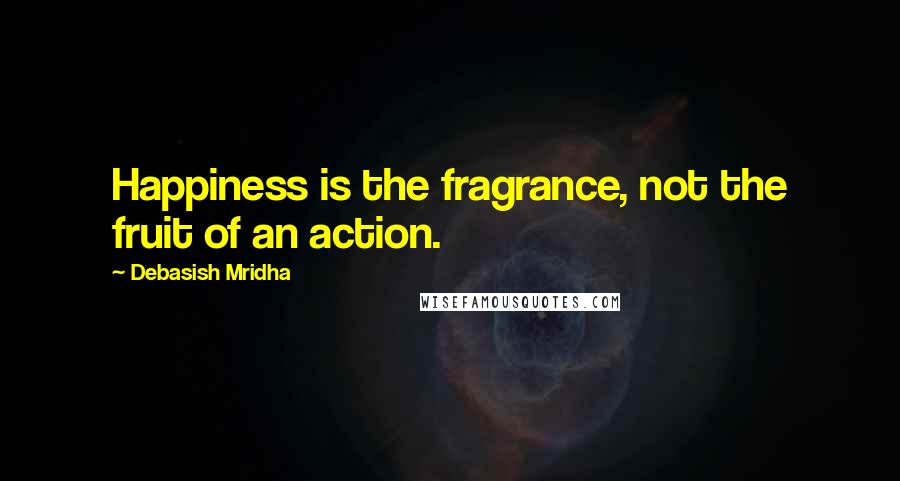 Debasish Mridha Quotes: Happiness is the fragrance, not the fruit of an action.