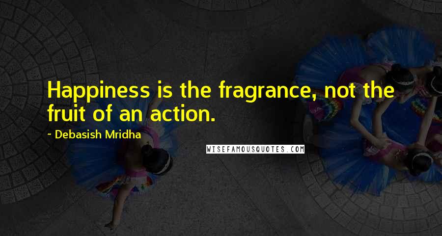 Debasish Mridha Quotes: Happiness is the fragrance, not the fruit of an action.