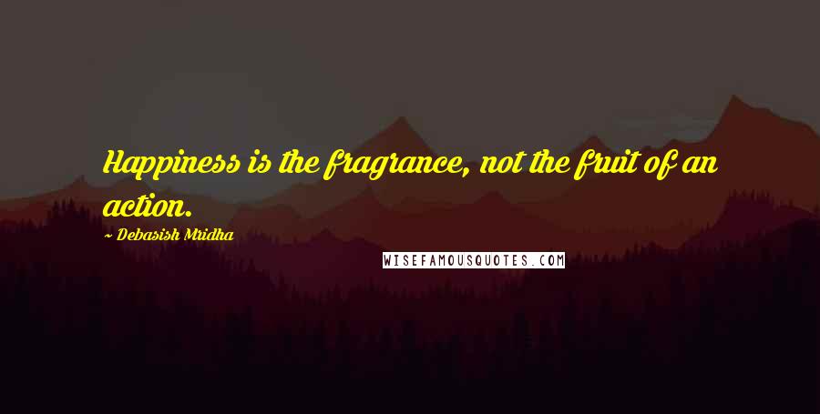 Debasish Mridha Quotes: Happiness is the fragrance, not the fruit of an action.