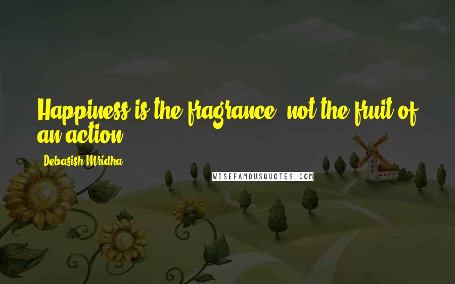 Debasish Mridha Quotes: Happiness is the fragrance, not the fruit of an action.