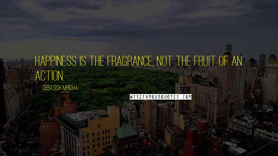 Debasish Mridha Quotes: Happiness is the fragrance, not the fruit of an action.