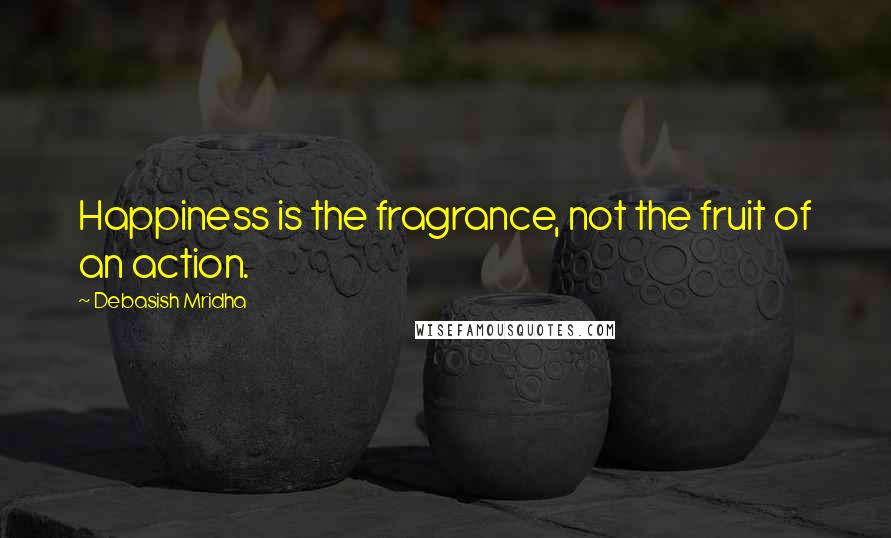 Debasish Mridha Quotes: Happiness is the fragrance, not the fruit of an action.