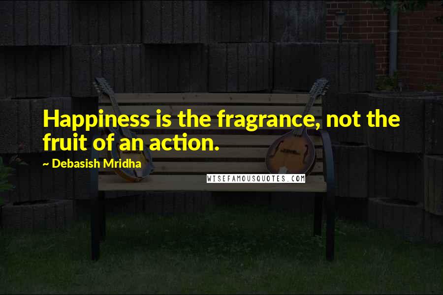 Debasish Mridha Quotes: Happiness is the fragrance, not the fruit of an action.