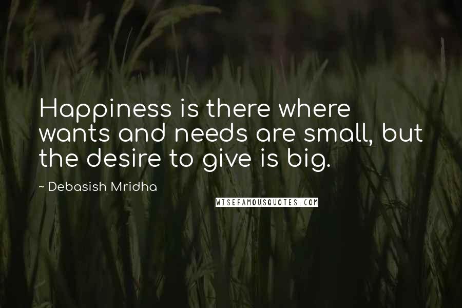 Debasish Mridha Quotes: Happiness is there where wants and needs are small, but the desire to give is big.