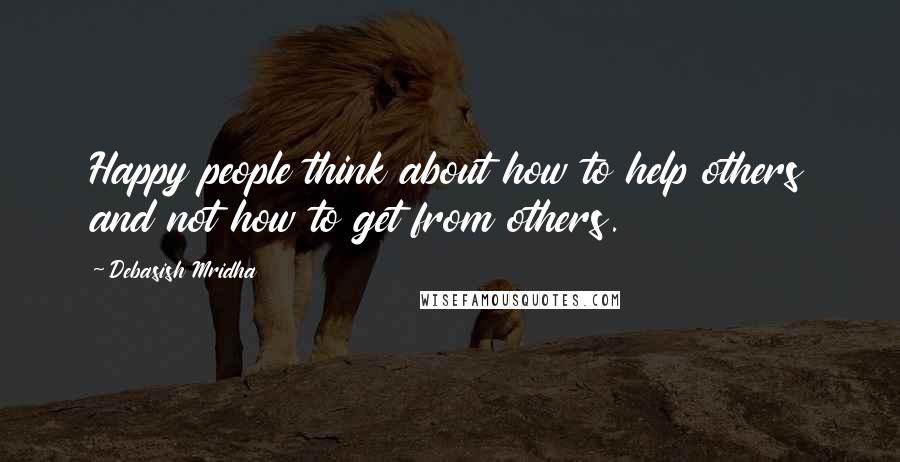 Debasish Mridha Quotes: Happy people think about how to help others and not how to get from others.