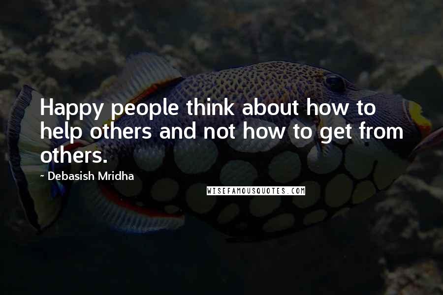 Debasish Mridha Quotes: Happy people think about how to help others and not how to get from others.