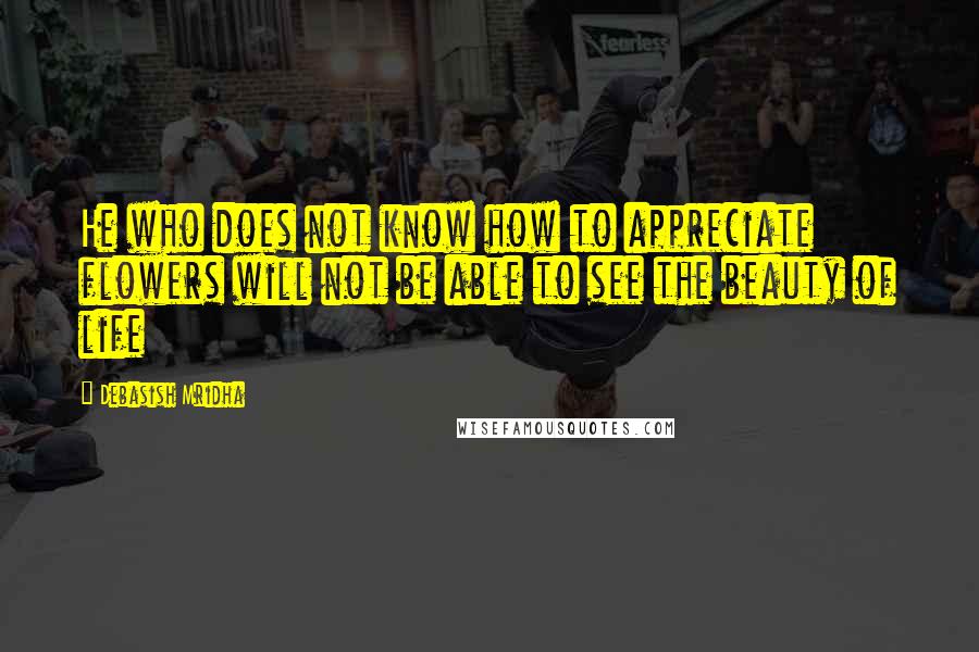 Debasish Mridha Quotes: He who does not know how to appreciate flowers will not be able to see the beauty of life