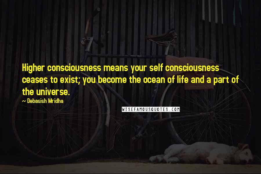 Debasish Mridha Quotes: Higher consciousness means your self consciousness ceases to exist; you become the ocean of life and a part of the universe.